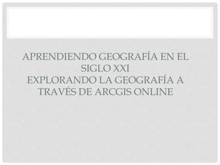 APRENDIENDO GEOGRAFÍA EN EL
SIGLO XXI
EXPLORANDO LA GEOGRAFÍA A
TRAVÉS DE ARCGIS ONLINE
 