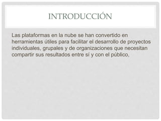 INTRODUCCIÓN
Las plataformas en la nube se han convertido en
herramientas útiles para facilitar el desarrollo de proyectos
individuales, grupales y de organizaciones que necesitan
compartir sus resultados entre sí y con el público,
 