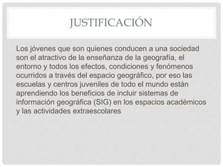 JUSTIFICACIÓN
Los jóvenes que son quienes conducen a una sociedad
son el atractivo de la enseñanza de la geografía, el
entorno y todos los efectos, condiciones y fenómenos
ocurridos a través del espacio geográfico, por eso las
escuelas y centros juveniles de todo el mundo están
aprendiendo los beneficios de incluir sistemas de
información geográfica (SIG) en los espacios académicos
y las actividades extraescolares
 