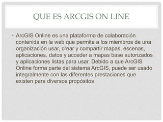 QUE ES ARCGIS ON LINE
• ArcGIS Online es una plataforma de colaboración
contenida en la web que permite a los miembros de una
organización usar, crear y compartir mapas, escenas,
aplicaciones, datos y acceder a mapas base autorizados
y aplicaciones listas para usar. Debido a que ArcGIS
Online forma parte del sistema ArcGIS, puede ser usado
integralmente con las diferentes prestaciones que
existen para diversos propósitos
 