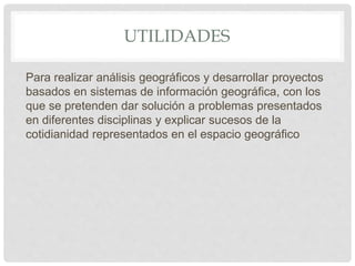 UTILIDADES
Para realizar análisis geográficos y desarrollar proyectos
basados en sistemas de información geográfica, con los
que se pretenden dar solución a problemas presentados
en diferentes disciplinas y explicar sucesos de la
cotidianidad representados en el espacio geográfico
 