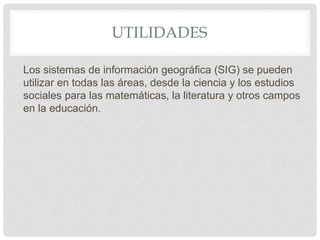 UTILIDADES
Los sistemas de información geográfica (SIG) se pueden
utilizar en todas las áreas, desde la ciencia y los estudios
sociales para las matemáticas, la literatura y otros campos
en la educación.
 