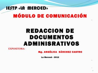 IESTP «LA MERCED»
   MÓDULO DE COMUNICACIÓN
                                            .




           REDACCION DE
            DOCUMENTOS
          ADMINISRATIVOS
EXPOSITORA:
              Mg. ANGÉLICA SÁNCHEZ CASTRO

               La Merced - 2012
                                            .



                                            1
                                                1
 