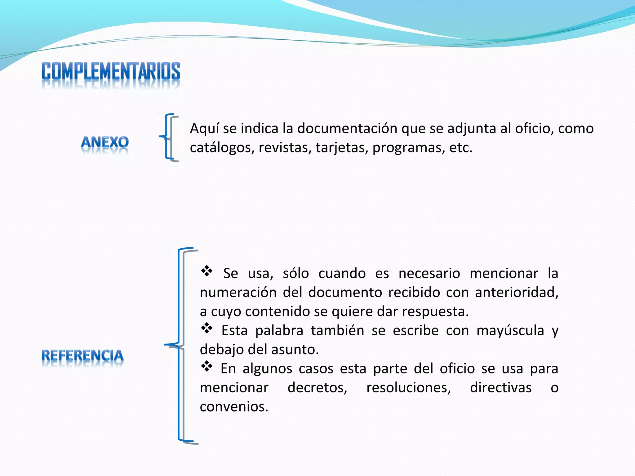 Aquí se indica la documentación que se adjunta al oficio, como
catálogos, revistas, tarjetas, programas, etc.




  Se usa, sólo cuando es necesario mencionar la
 numeración del documento recibido con anterioridad,
 a cuyo contenido se quiere dar respuesta.
  Esta palabra también se escribe con mayúscula y
 debajo del asunto.
  En algunos casos esta parte del oficio se usa para
 mencionar decretos, resoluciones, directivas o
 convenios.
 