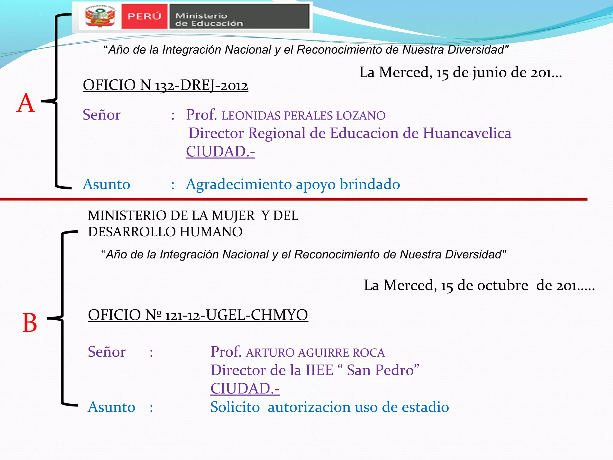 “Año de la Integración Nacional y el Reconocimiento de Nuestra Diversidad"
                                                     La Merced, 15 de junio de 201…
    OFICIO N 132-DREJ-2012
A   Señor         : Prof. LEONIDAS PERALES LOZANO
                    Director Regional de Educacion de Huancavelica
                    CIUDAD.-

    Asunto        : Agradecimiento apoyo brindado

    MINISTERIO DE LA MUJER Y DEL
    DESARROLLO HUMANO
      “Año de la Integración Nacional y el Reconocimiento de Nuestra Diversidad"

                                                      La Merced, 15 de octubre de 201…..
    OFICIO Nº 121-12-UGEL-CHMYO
B
    Señor     :          Prof. ARTURO AGUIRRE ROCA
                         Director de la IIEE “ San Pedro”
                         CIUDAD.-
    Asunto :             Solicito autorizacion uso de estadio
 