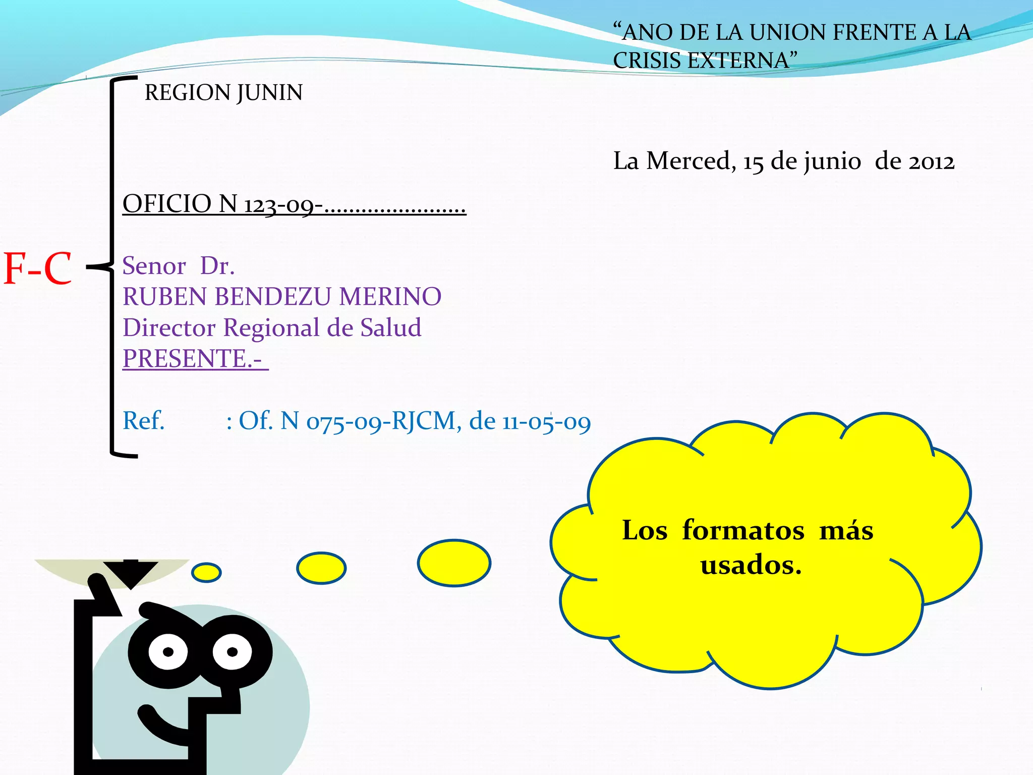 “ANO DE LA UNION FRENTE A LA
                                                 CRISIS EXTERNA”
        REGION JUNIN


                                                 La Merced, 15 de junio de 2012
      OFICIO N 123-09-…………………..

F-C   Senor Dr.
      RUBEN BENDEZU MERINO
      Director Regional de Salud
      PRESENTE.-

      Ref.    : Of. N 075-09-RJCM, de 11-05-09



                                                 Los formatos más
                                                      usados.
 