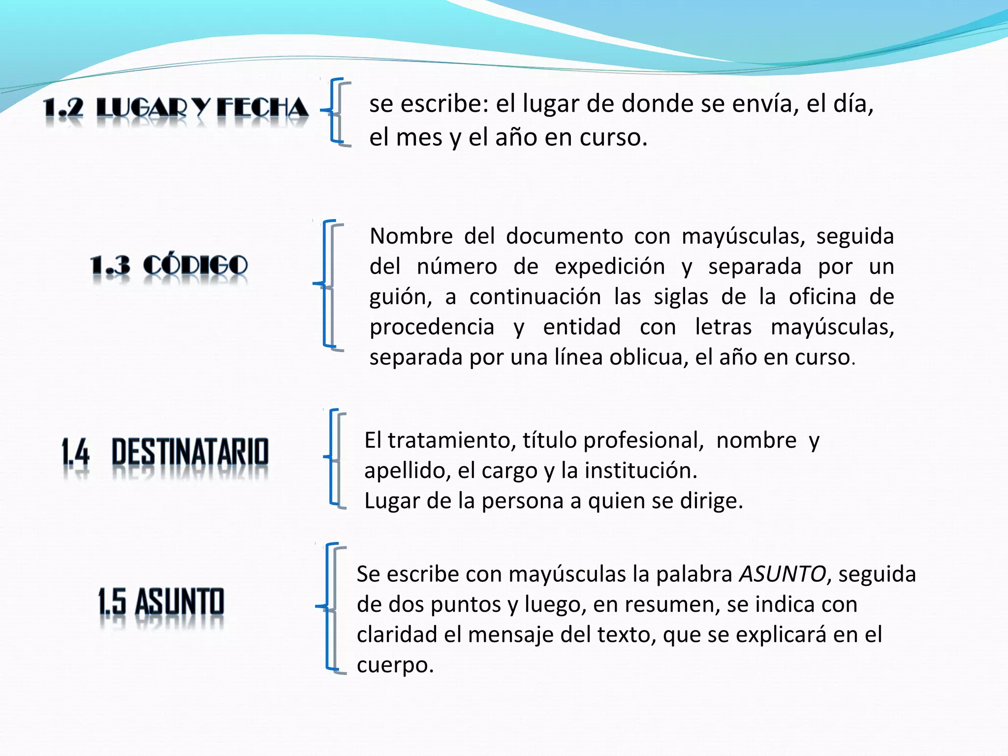 se escribe: el lugar de donde se envía, el día,
 el mes y el año en curso.


 Nombre del documento con mayúsculas, seguida
 del número de expedición y separada por un
 guión, a continuación las siglas de la oficina de
 procedencia y entidad con letras mayúsculas,
 separada por una línea oblicua, el año en curso.


El tratamiento, título profesional, nombre y
apellido, el cargo y la institución.
Lugar de la persona a quien se dirige.

Se escribe con mayúsculas la palabra ASUNTO, seguida
de dos puntos y luego, en resumen, se indica con
claridad el mensaje del texto, que se explicará en el
cuerpo.
 