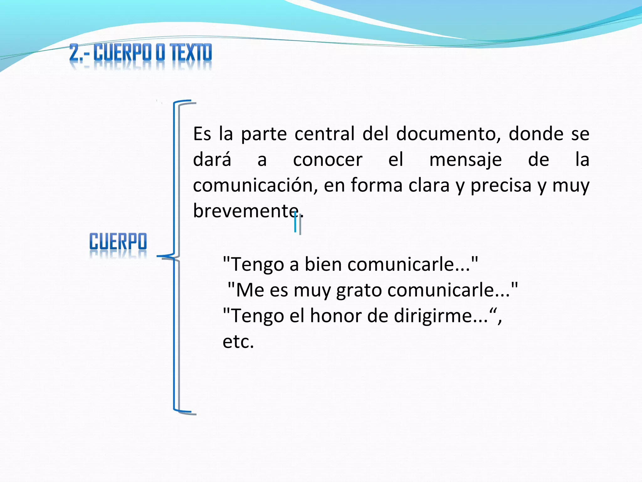 Es la parte central del documento, donde se
dará a conocer el mensaje de la
comunicación, en forma clara y precisa y muy
brevemente.

   "Tengo a bien comunicarle..."
    "Me es muy grato comunicarle..."
   "Tengo el honor de dirigirme...“,
   etc.
 