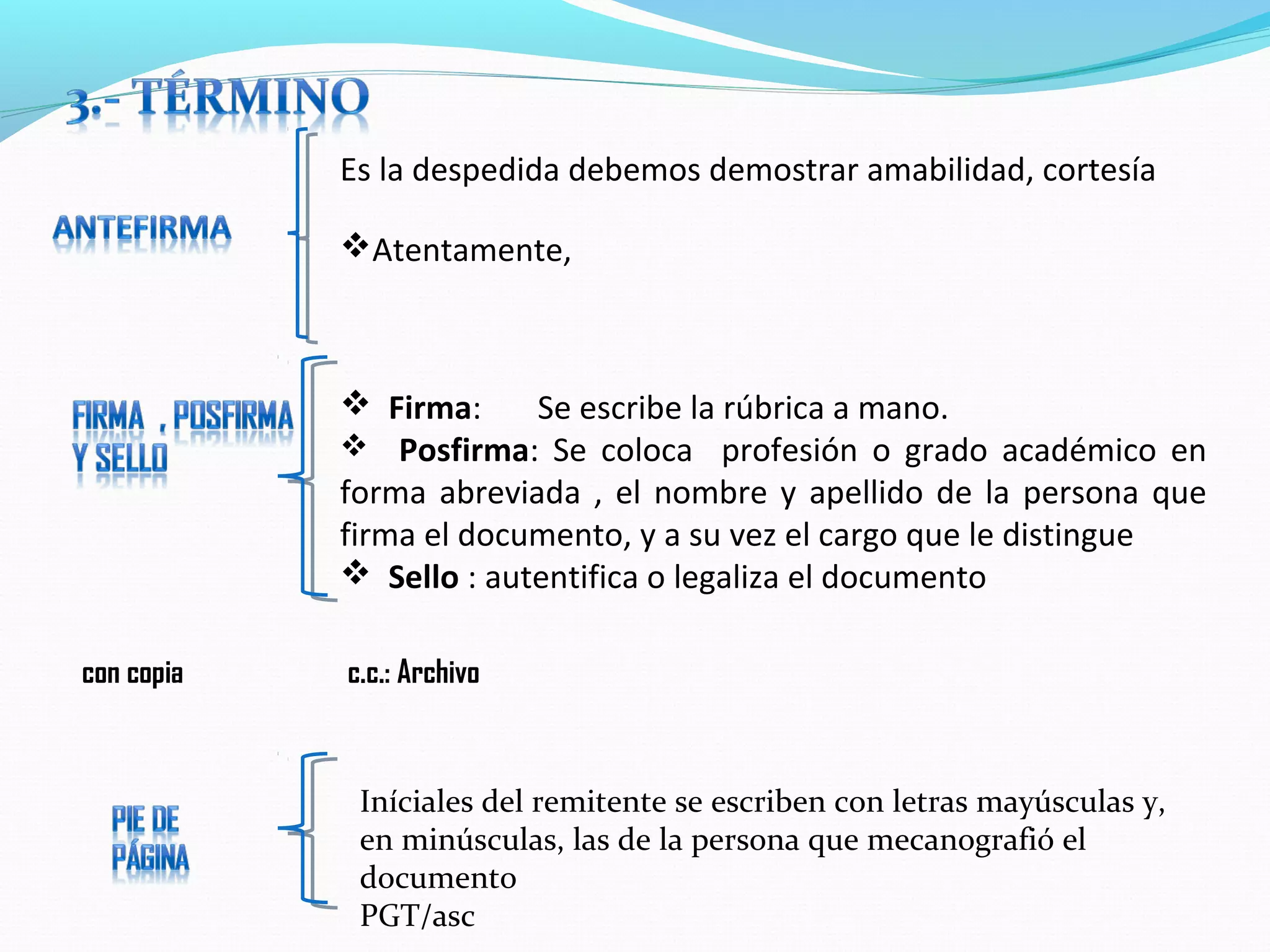 Es la despedida debemos demostrar amabilidad, cortesía

            Atentamente,



             Firma:     Se escribe la rúbrica a mano.
             Posfirma: Se coloca profesión o grado académico en
            forma abreviada , el nombre y apellido de la persona que
            firma el documento, y a su vez el cargo que le distingue
             Sello : autentifica o legaliza el documento

con copia   c.c.: Archivo



             Iníciales del remitente se escriben con letras mayúsculas y,
             en minúsculas, las de la persona que mecanografió el
             documento
             PGT/asc
 
