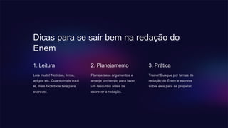 Dicas para se sair bem na redação do
Enem
1. Leitura
Leia muito! Notícias, livros,
artigos etc. Quanto mais você
lê, mais facilidade terá para
escrever.
2. Planejamento
Planeje seus argumentos e
arranje um tempo para fazer
um rascunho antes de
escrever a redação.
3. Prática
Treine! Busque por temas de
redação do Enem e escreva
sobre eles para se preparar.
 