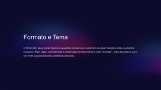 Formato e Tema
O Enem tem seus temas ligados a questões sociais que costumam envolver debates sobre os direitos
humanos. Além disso, normalmente a construção da frase-tema é mais ‘’fechada’’, mais denotativa; com
um limite de possibilidades analíticas reduzido.
 