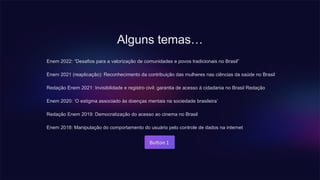 Alguns temas…
Enem 2022: “Desafios para a valorização de comunidades e povos tradicionais no Brasil”
Enem 2021 (reaplicação): Reconhecimento da contribuição das mulheres nas ciências da saúde no Brasil
Redação Enem 2021: Invisibilidade e registro civil: garantia de acesso à cidadania no Brasil Redação
Enem 2020: ‘O estigma associado às doenças mentais na sociedade brasileira’
Redação Enem 2019: Democratização do acesso ao cinema no Brasil
Enem 2018: Manipulação do comportamento do usuário pelo controle de dados na internet
 