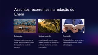 Assuntos recorrentes na redação do
Enem
Imigração
Cada vez mais presentes na
mídia, refugiados e imigrantes
tem sido temas bastante
comuns.
Meio ambiente
A preocupação com o nosso
planeta, mudanças climáticas e
poluição são temas comuns e
importantes.
Educação
A educação é um tema sempre
presente e importante para o
futuro do país.
 