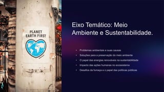 Eixo Temático: Meio
Ambiente e Sustentabilidade.
• Problemas ambientais e suas causas
• Soluções para a preservação do meio ambiente
• O papel das energias renováveis ​​na sustentabilidade
• Impacto das ações humanas no ecossistema
• Desafios da fumaça e o papel das políticas públicas
 