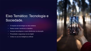Eixo Temático: Tecnologia e
Sociedade.
• O impacto da tecnologia na vida cotidiana
• Redes sociais: benefícios e desafios
• Avanços tecnológicos e suas referências na educação
• Privacidade e segurança na era digital
• A ética no uso da inteligência artificial
 