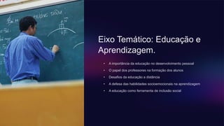 Eixo Temático: Educação e
Aprendizagem.
• A importância da educação no desenvolvimento pessoal
• O papel dos professores na formação dos alunos
• Desafios da educação a distância
• A defesa das habilidades socioemocionais na aprendizagem
• A educação como ferramenta de inclusão social
 