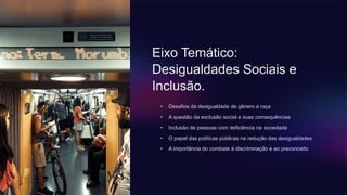 Eixo Temático:
Desigualdades Sociais e
Inclusão.
• Desafios da desigualdade de gênero e raça
• A questão da exclusão social e suas consequências
• Inclusão de pessoas com deficiência na sociedade
• O papel das políticas públicas na redução das desigualdades
• A importância do combate à discriminação e ao preconceito
 