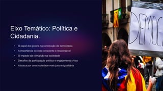 Eixo Temático: Política e
Cidadania.
• O papel dos jovens na construção da democracia
• A importância do voto consciente e responsável
• O impacto da corrupção na sociedade
• Desafios da participação política e engajamento cívico
• A busca por uma sociedade mais justa e igualitária
 