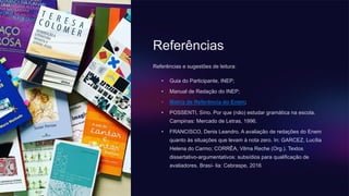 Referências
Referências e sugestões de leitura:
• Guia do Participante, INEP;
• Manual de Redação do INEP;
• Matriz de Referência do Enem;
• POSSENTI, Sírio. Por que (não) estudar gramática na escola.
Campinas: Mercado de Letras, 1996.
• FRANCISCO, Denis Leandro. A avaliação de redações do Enem
quanto às situações que levam à nota zero. In: GARCEZ, Lucília
Helena do Carmo; CORRÊA, Vilma Reche (Org.). Textos
dissertativo-argumentativos: subsídios para qualificação de
avaliadores. Brasí- lia: Cebraspe, 2016
 