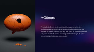 +Gênero
A redação do Enem, de gênero dissertativo argumentativo com a
obrigatoriedade de construção de uma proposta de intervenção que
respeite os direitos humanos. Ou seja, não basta ao candidato defender
um ponto de vista. É preciso propor alguma transformação de forma
coerente ao ponto de vista desenvolvido.
 