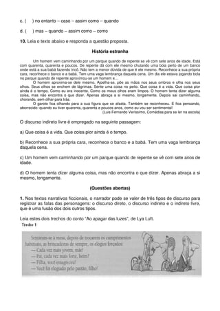 c. (   ) no entanto – caso – assim como – quando

d. (   ) mas – quando – assim como – como

10. Leia o texto abaixo e responda a questão proposta.

                                          História estranha

        Um homem vem caminhando por um parque quando de repente se vê com sete anos de idade. Está
com quarenta, quarenta e poucos. De repente dá com ele mesmo chutando uma bola perto de um banco
onde está a sua babá fazendo tricô. Não tem a menor dúvida de que é ele mesmo. Reconhece a sua própria
cara, reconhece o banco e a babá. Tem uma vaga lembrança daquela cena. Um dia ele estava jogando bola
no parque quando de repente aproximou-se um homem e…
        O homem aproxima-se dele mesmo. Ajoelha-se, põe as mãos nos seus ombros e olha nos seus
olhos. Seus olhos se enchem de lágrimas. Sente uma coisa no peito. Que coisa é a vida. Que coisa pior
ainda é o tempo. Como eu era inocente. Como os meus olhos eram limpos. O homem tenta dizer alguma
coisa, mas não encontra o que dizer. Apenas abraça a si mesmo, longamente. Depois sai caminhando,
chorando, sem olhar para trás.
        O garoto fica olhando para a sua figura que se afasta. Também se reconheceu. E fica pensando,
aborrecido: quando eu tiver quarenta, quarenta e poucos anos, como eu vou ser sentimental!
                                                  (Luis Fernando Veríssimo, Comédias para se ler na escola)

O discurso indireto livre é empregado na seguinte passagem:

a) Que coisa é a vida. Que coisa pior ainda é o tempo.

b) Reconhece a sua própria cara, reconhece o banco e a babá. Tem uma vaga lembrança
daquela cena.

c) Um homem vem caminhando por um parque quando de repente se vê com sete anos de
idade.

d) O homem tenta dizer alguma coisa, mas não encontra o que dizer. Apenas abraça a si
mesmo, longamente.

                                         (Questões abertas)

1. Nos textos narrativos ficcionais, o narrador pode se valer de três tipos de discurso para
registrar as falas das personagens: o discurso direto, o discurso indireto e o indireto livre,
que é uma fusão dos dois outros tipos.

Leia estes dois trechos do conto “Ao apagar das luzes”, de Lya Luft.
 