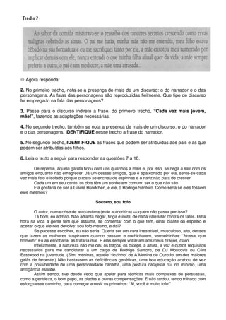 Agora responda:

2. No primeiro trecho, nota-se a presença de mais de um discurso: o do narrador e o das
personagens. As falas das personagens são reproduzidas fielmente. Que tipo de discurso
foi empregado na fala das personagens?

3. Passe para o discurso indireto a frase, do primeiro trecho, “Cada vez mais jovem,
mãe!”, fazendo as adaptações necessárias.

4. No segundo trecho, também se nota a presença de mais de um discurso: o do narrador
e o das personagens. IDENTIFIQUE nesse trecho a frase do narrador.

5. No segundo trecho, IDENTIFIQUE as frases que podem ser atribuídas aos pais e as que
podem ser atribuídas aos filhos.

6. Leia o texto a seguir para responder as questões 7 a 10.

      De repente, aquela garota ficou com uns quilinhos a mais e, por isso, se nega a sair com os
amigos enquanto não emagrecer. Já um desses amigos, que é apaixonado por ela, sente-se cada
vez mais feio e isolado porque o rosto se encheu de espinhas e o nariz não para de crescer.
      Cada um em seu canto, os dois têm um sonho em comum: ser o que não são.
      Ela gostaria de ser a Gisele Bündchen, e ele, o Rodrigo Santoro. Como seria se eles fossem
eles mesmos?

                                         Socorro, sou fofo

        O autor, numa crise de auto-estima (e de autocrítica) — quem não passa por isso?
        Tá bom, eu admito. Não adianta negar, fingir é inútil, de nada vale lutar contra os fatos. Uma
hora na vida a gente tem que assumir, se contentar com o que tem, olhar diante do espelho e
aceitar o que ele nos devolve: sou fofo mesmo, e daí?
        Se pudesse escolher, eu não seria. Queria ser um cara irresistível, musculoso, alto, desses
que fazem as mulheres suspirarem quando passam e cochicharem, vermelhinhas: “Nossa, que
homem!” Eu as esnobaria, as trataria mal. E elas sempre voltariam aos meus braços, claro.
        Infelizmente, a natureza não me deu os traços, os bíceps, a altura, a voz e outros requisitos
necessários para me candidatar a um cargo de Rodrigo Santoro, de Du Moscovis ou Clint
Eastwood na juventude. (Sim, meninas, aquele “tiozinho” de A Menina de Ouro foi um dos maiores
galãs de faroeste.) Não bastassem as deficiências genéticas, uma boa educação acabou de vez
com a possibilidade de uma personalidade canalha, uma postura cafajeste ou, no mínimo, uma
arrogância esnobe.
        Assim sendo, tive desde cedo que apelar para técnicas mais complexas de persuasão,
como a gentileza, o bom papo, as piadas e outras compensações. E não tardou, tendo trilhado com
esforço esse caminho, para começar a ouvir os primeiros: “Ai, você é muito fofo!”
 