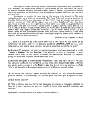 No começo eu chiava. Reclamava, soltava uns palavrões, dava uma ou duas cusparadas no
chão, fechava a cara. Digamos que, diante da possibilidade de ser visto como ursinho de pelúcia,
eu afastava quaisquer equívocos apertando a opção “Conan, o Bárbaro” do meu batcinto. Nesses
momentos, eu preferia ser visto como um tijolo, uma alface ou uma lista telefônica a ser visto como
um (argh!) fofo.
        Aos poucos, no entanto, fui vendo que ser fofo não era o fim do caminho. Não seria
necessário entrar numa clínica de recuperação (FA, Fofos Anônimos) ou numa academia de
ginástica. Havia mulheres que valorizavam um bom “fofo”. Havia até aquelas que, pasmem!,
queriam namorar um “fofo”. Já faz alguns anos que estou “trabalhando” esse meu lado,
aprendendo a ser fofo e não ter vergonha disso. Hoje, como vocês estão vendo, posso falar em
público sobre isso, sem ficar vermelho. Não se iludam, se pudesse escolher, nascia de novo com
1,85 m, jaqueta de couro, barba por fazer, bronzeado e com voz de dublador de protagonista em
filme de ação. Mas a opção, infelizmente, não existe. O que me resta é não só aceitar a (ai, que
horror) “fofura” em mim supostamente contida, como, mais ainda, tentar acentuá-la. Como neste
texto aqui, em que exponho minhas fraquezas, frustrações e angústias a todas vocês. Modéstia e
orgulho à parte, não é uma atitude fofa?
                                                              (Antônio Prata. Capricho, nº 966.)

7. O título e o subtítulo do texto fazem referência a uma “crise de auto-estima (e de
autocrítica)” do autor. Escreva um pequeno parágrafo JUSTIFICANDO por que autor
estava com a auto-estima baixa e em que consiste a autocrítica que ele faz no texto?

8. Releia do 5ª parágrafo, o trecho “eu afastava quaisquer equívocos apertando a opção
‘Conan, o Bárbaro’ do meu batcinto”. Para entender os termos destacados, o leitor
deverá lançar mão de um recurso chamado intertextualidade. Escreva um pequeno
parágrafo explicando o sentido desses termos no texto.

9. No último parágrafo, o autor diz estar “trabalhando” o seu lado “fofo” há anos. Por isso,
não só aceita sua fofura, mas também a acentua ainda mais. Desse modo, pode-se afirmar
que para o autor, escrever o texto Socorro, sou fofo é uma forma de acentuar seu lado
“fofo” e até de aceita-la. Escreva um pequeno texto, justificando essa afirmativa.


10. No trecho “Sim, meninas, aquele ‘tiozinho’ de A Menina de Ouro foi um dos maiores
galãs de faroeste”, o autor emprega uma palavra que é comum na gíria dos jovens de hoje.

a) Qual é essa palavra?

b) Pode-se afirmar que esse termo está adequado em relação a linguagem utilizada no
texto ou o autor cometeu um erro em relação à norma culta padrão? Justifique sua
resposta.

c) Que outra palavra da variedade padrão poderia substituí-la?
 
