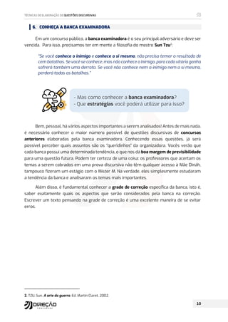 6. CONHEÇA A BANCA EXAMINADORA
Em um concurso público, a banca examinadora é o seu principal adversário e deve ser
vencida. Para isso, precisamos ter em mente a filosofia do mestre Sun Tzu2
:
“Se você conhece o inimigo e conhece a si mesmo, não precisa temer o resultado de
cem batalhas. Se você se conhece, mas não conhece o inimigo, para cada vitória ganha
sofrerá também uma derrota. Se você não conhece nem o inimigo nem a si mesmo,
perderá todas as batalhas.”
Bem, pessoal, há vários aspectos importantes a serem analisados! Antes de mais nada,
é necessário conhecer o maior número possível de questões discursivas de concursos
anteriores elaboradas pela banca examinadora. Conhecendo essas questões, já será
possível perceber quais assuntos são os “queridinhos” da organizadora. Vocês verão que
cada banca possui uma determinada tendência, o que nos dá boa margem de previsibilidade
para uma questão futura. Podem ter certeza de uma coisa: os professores que acertam os
temas a serem cobrados em uma prova discursiva não têm qualquer acesso à Mãe Dináh,
tampouco fizeram um estágio com o Mister M. Na verdade, eles simplesmente estudaram
a tendência da banca e analisaram os temas mais importantes.
Além disso, é fundamental conhecer a grade de correção específica da banca, isto é,
saber exatamente quais os aspectos que serão considerados pela banca na correção.
Escrever um texto pensando na grade de correção é uma excelente maneira de se evitar
erros.
2. TZU, Sun. A arte da guerra. Ed. Martin Claret, 2002.
Mas como conhecer a banca examinadora?
- Que estratégias você poderá utilizar para isso?
 