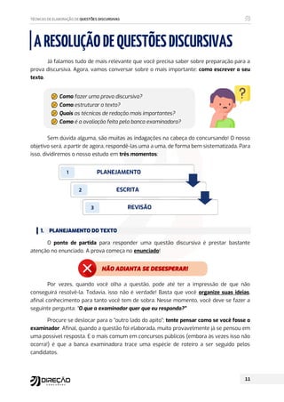 NÃO ADIANTA SE DESESPERAR!
ARESOLUÇÃODEQUESTÕESDISCURSIVAS
Já falamos tudo de mais relevante que você precisa saber sobre preparação para a
prova discursiva. Agora, vamos conversar sobre o mais importante: como escrever o seu
texto.
ৡ
ৢ
ৣ
৤ Como fazer uma prova discursiva?
ৡ
ৢ
ৣ
৤ Como estruturar o texto?
ৡ
ৢ
ৣ
৤ Quais as técnicas de redação mais importantes?
ৡ
ৢ
ৣ
৤ Como é a avaliação feita pela banca examinadora?
Sem dúvida alguma, são muitas as indagações na cabeça do concursando! O nosso
objetivo será, a partir de agora, respondê-las uma a uma, de forma bem sistematizada. Para
isso, dividiremos o nosso estudo em três momentos:
1. PLANEJAMENTO DO TEXTO
O ponto de partida para responder uma questão discursiva é prestar bastante
atenção no enunciado. A prova começa no enunciado!
Por vezes, quando você olha a questão, pode até ter a impressão de que não
conseguirá resolvê-la. Todavia, isso não é verdade! Basta que você organize suas ideias,
afinal conhecimento para tanto você tem de sobra. Nesse momento, você deve se fazer a
seguinte pergunta: “O que o examinador quer que eu responda?”
Procure se deslocar para o “outro lado do apito”; tente pensar como se você fosse o
examinador. Afinal, quando a questão foi elaborada, muito provavelmente já se pensou em
uma possível resposta. E o mais comum em concursos públicos (embora às vezes isso não
ocorra!) é que a banca examinadora trace uma espécie de roteiro a ser seguido pelos
candidatos.
PLANEJAMENTO
ESCRITA
REVISÃO
1
2
3
 