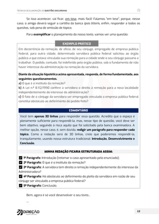 Se isso acontecer, vai ficar, em tese, mais fácil! Falamos “em tese”, porque, nesse
caso, o amigo deverá seguir a cartilha da banca ipsis litteris, enfim, responder a todos os
quesitos, sob pena de omissão de tópico.
Para exemplificar o planejamento do nosso texto, vamos ver uma questão:
Em decorrência da remoção, de ofício, de seu cônjuge, empregado de empresa pública
federal, para outra cidade, determinada servidora pública federal solicitou ao órgão
público a que estava vinculada sua remoção para a cidade onde o seu cônjuge passaria a
trabalhar. O pedido, contudo, foi indeferido pelo órgão público, sob o fundamento de não
haver interesse da administração na remoção da servidora.
Diante da situação hipotética acima apresentada, responda, de forma fundamentada, aos
seguintes questionamentos.
a) O que é o instituto da remoção?
b) A Lei n.º 8.112/1990 confere à servidora o direito à remoção para a nova localidade
independentemente do interesse da administração?
c) O fato de o cônjuge da servidora ser empregado vinculado a empresa pública federal
constitui obstáculo ao deferimento do pedido feito?
COMENTÁRIO
Você tem apenas 30 linhas para responder essa questão. Acredito que o espaço é
plenamente suficiente para respondê-la, mas, nesse tipo de questão, você deve ser
bem objetivo, seguindo à risca aquilo que foi solicitado pela banca examinadora. A
melhor opção, nesse caso, é, sem dúvida, redigir um parágrafo para responder cada
tópico. Como a redação será de 30 linhas, creio que poderemos respondê-la,
tranquilamente, usando nossa estrutura tradicional: Introdução, Desenvolvimento e
Conclusão.
MINHA REDAÇÃO FICARIA ESTRUTURADA ASSIM:
࿧1º Parágrafo: Introdução (retomar o caso apresentado pelo enunciado);
࿧2º Parágrafo: O que é o instituto da remoção?
࿧3º Parágrafo: A servidora tem direito à remoção independentemente do interesse da
Administradora?
࿧4º Parágrafo: Há obstáculo ao deferimento do pleito da servidora em razão de seu
cônjuge ser vinculado a empresa pública federal?
࿧5º Parágrafo: Conclusão.
Bem, agora é só você desenvolver o seu texto...
...
EXEMPLO PRÁTICO
 