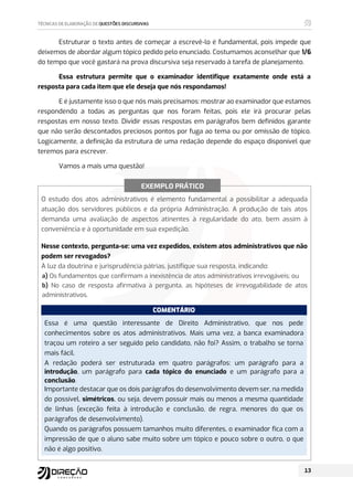 Estruturar o texto antes de começar a escrevê-lo é fundamental, pois impede que
deixemos de abordar algum tópico pedido pelo enunciado. Costumamos aconselhar que 1/6
do tempo que você gastará na prova discursiva seja reservado à tarefa de planejamento.
Essa estrutura permite que o examinador identifique exatamente onde está a
resposta para cada item que ele deseja que nós respondamos!
E é justamente isso o que nós mais precisamos: mostrar ao examinador que estamos
respondendo a todas as perguntas que nos foram feitas, pois ele irá procurar pelas
respostas em nosso texto. Dividir essas respostas em parágrafos bem definidos garante
que não serão descontados preciosos pontos por fuga ao tema ou por omissão de tópico.
Logicamente, a definição da estrutura de uma redação depende do espaço disponível que
teremos para escrever.
Vamos a mais uma questão!
O estudo dos atos administrativos é elemento fundamental a possibilitar a adequada
atuação dos servidores públicos e da própria Administração. A produção de tais atos
demanda uma avaliação de aspectos atinentes à regularidade do ato, bem assim à
conveniência e à oportunidade em sua expedição.
Nesse contexto, pergunta-se: uma vez expedidos, existem atos administrativos que não
podem ser revogados?
À luz da doutrina e jurisprudência pátrias, justifique sua resposta, indicando:
a) Os fundamentos que confirmam a inexistência de atos administrativos irrevogáveis; ou
b) No caso de resposta afirmativa à pergunta, as hipóteses de irrevogabilidade de atos
administrativos.
COMENTÁRIO
Essa é uma questão interessante de Direito Administrativo, que nos pede
conhecimentos sobre os atos administrativos. Mais uma vez, a banca examinadora
traçou um roteiro a ser seguido pelo candidato, não foi? Assim, o trabalho se torna
mais fácil.
A redação poderá ser estruturada em quatro parágrafos: um parágrafo para a
introdução, um parágrafo para cada tópico do enunciado e um parágrafo para a
conclusão.
Importante destacar que os dois parágrafos do desenvolvimento devem ser, na medida
do possível, simétricos, ou seja, devem possuir mais ou menos a mesma quantidade
de linhas (exceção feita à introdução e conclusão, de regra, menores do que os
parágrafos de desenvolvimento).
Quando os parágrafos possuem tamanhos muito diferentes, o examinador fica com a
impressão de que o aluno sabe muito sobre um tópico e pouco sobre o outro, o que
não é algo positivo.
EXEMPLO PRÁTICO
 