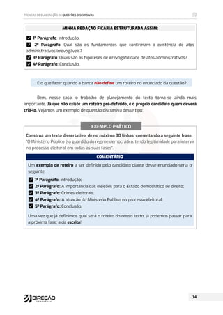 MINHA REDAÇÃO FICARIA ESTRUTURADA ASSIM:
࿧1º Parágrafo: Introdução.
࿧ 2º Parágrafo: Qual são os fundamentos que confirmam a existência de atos
administrativos irrevogáveis?
࿧3º Parágrafo: Quais são as hipóteses de irrevogabilidade de atos administrativos?
࿧4º Parágrafo: Conclusão.
.
E o que fazer quando a banca não define um roteiro no enunciado da questão?
Bem, nesse caso, o trabalho de planejamento do texto torna-se ainda mais
importante. Já que não existe um roteiro pré-definido, é o próprio candidato quem deverá
criá-lo. Vejamos um exemplo de questão discursiva desse tipo:
Construa um texto dissertativo, de no máximo 30 linhas, comentando a seguinte frase:
“O Ministério Público é o guardião do regime democrático, tendo legitimidade para intervir
no processo eleitoral em todas as suas fases”.
COMENTÁRIO
Um exemplo de roteiro a ser definido pelo candidato diante desse enunciado seria o
seguinte:
࿧1º Parágrafo: Introdução;
࿧2º Parágrafo: A importância das eleições para o Estado democrático de direito;
࿧3º Parágrafo: Crimes eleitorais;
࿧4º Parágrafo: A atuação do Ministério Público no processo eleitoral;
࿧5º Parágrafo: Conclusão.
Uma vez que já definimos qual será o roteiro do nosso texto, já podemos passar para
a próxima fase: a da escrita!
EXEMPLO PRÁTICO
 