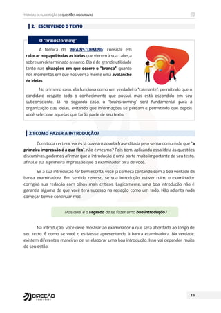 2. ESCREVENDO O TEXTO
A técnica do “BRAINSTORMING” consiste em
colocar no papel todas as ideias que vierem à sua cabeça
sobre um determinado assunto. Ela é de grande utilidade
tanto nas situações em que ocorre o “branco” quanto
nos momentos em que nos vêm à mente uma avalanche
de ideias.
No primeiro caso, ela funciona como um verdadeiro “calmante”, permitindo que o
candidato resgate todo o conhecimento que possui, mas está escondido em seu
subconsciente. Já no segundo caso, o “brainstorming” será fundamental para a
organização das ideias, evitando que informações se percam e permitindo que depois
você selecione aquelas que farão parte de seu texto.
2.1 COMO FAZER A INTRODUÇÃO?
Com toda certeza, vocês já ouviram aquela frase ditada pelo senso comum de que “a
primeira impressão é a que fica”, não é mesmo? Pois bem, aplicando essa ideia às questões
discursivas, podemos afirmar que a introdução é uma parte muito importante de seu texto,
afinal é ela a primeira impressão que o examinador terá de você.
Se a sua introdução for bem escrita, você já começa contando com a boa vontade da
banca examinadora. Em sentido reverso, se sua introdução estiver ruim, o examinador
corrigirá sua redação com olhos mais críticos. Logicamente, uma boa introdução não é
garantia alguma de que você terá sucesso na redação como um todo. Não adianta nada
começar bem e continuar mal!
Mas qual é o segredo de se fazer uma boa introdução?
Na introdução, você deve mostrar ao examinador o que será abordado ao longo de
seu texto. É como se você o estivesse apresentando à banca examinadora. Na verdade,
existem diferentes maneiras de se elaborar uma boa introdução. Isso vai depender muito
do seu estilo.
O “brainstorming”
 