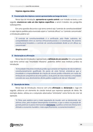 Vejamos algumas delas:
 Enumeração dos tópicos a serem apresentados ao longo do texto
Nesse tipo de introdução, apresenta-se o ponto central a ser tratado no texto, e, em
seguida, enumera-se cada um dos tópicos específicos a serem tratados nos parágrafos
subsequentes.
Em uma questão discursiva cujo tema central seja “controle de constitucionalidade”
e cujos tópicos pedidos pelo enunciado sejam o “controle difuso” e o “controle concentrado”,
a introdução poderia ser:
“O controle de constitucionalidade é a verificação, pelo Poder Judiciário, da
compatibilidade entre as normas infraconstitucionais e a Constituição. No sistema
constitucional brasileiro, o controle de constitucionalidade divide-se em difuso ou
concentrado”.
Simples assim!
 Declaração ou afirmação
Nesse tipo de introdução, é apresentada a definição de um conceito. Em uma questão
cujo tema central seja “imunidade tributária”, podemos definir esse instituto jurídico na
introdução:
“A imunidade tributária é instituto jurídico que consiste em hipótese de não incidência
constitucionalmente qualificada. Do ponto de vista formal, entende-se que a
imunidade é a impossibilidade da criação do vínculo jurídico-tributário em razão da
limitação de competência do ente político. Já do ponto de vista material, a imunidade
concede aos seus destinatários direito público subjetivo de não ser tributado”.
 Oposição de ideias
Nesse tipo de introdução, inicia-se com uma afirmação ou declaração e, logo em
seguida, utiliza-se um elemento de coesão textual que expressa oposição de ideias. No
exemplo abaixo, utilizou-se a conjunção adversativa “entretanto” como forma de criar tal
oposição.
“A China, país asiático com a maior população do mundo, vem se destacando, nos
últimos anos, pelo invejável desempenho econômico, o que a coloca na posição de
grande potência no plano internacional. Entretanto, a política comercial chinesa tem
afetado a economia mundial e, mais especificamente, a economia brasileira”.
 