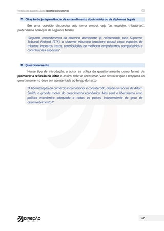  Citação de jurisprudência, de entendimento doutrinário ou de diplomas legais
Em uma questão discursiva cujo tema central seja “as espécies tributárias”,
poderíamos começar da seguinte forma:
“Segundo entendimento da doutrina dominante, já referendado pelo Supremo
Tribunal Federal (STF), o sistema tributário brasileiro possui cinco espécies de
tributos: impostos, taxas, contribuições de melhoria, empréstimos compulsórios e
contribuições especiais”.
 Questionamento
Nesse tipo de introdução, o autor se utiliza do questionamento como forma de
promover a reflexão no leitor e, assim, dele se aproximar. Vale destacar que a resposta ao
questionamento deve ser apresentada ao longo do texto.
“A liberalização do comércio internacional é considerada, desde as teorias de Adam
Smith, o grande motor do crescimento econômico. Mas será o liberalismo uma
política econômica adequada a todos os países, independente do grau de
desenvolvimento?”
 