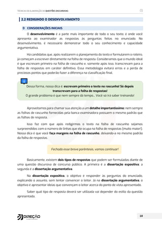 2.2 REDIGINDO O DESENVOLVIMENTO
 CONSIDERAÇÕES INICIAIS
O desenvolvimento é a parte mais importante de todo o seu texto; é onde você
apresenta ao examinador as respostas às perguntas feitas no enunciado. No
desenvolvimento, é necessário demonstrar todo o seu conhecimento e capacidade
argumentativa.
Há candidatos que, após realizarem o planejamento do texto e formularem o roteiro,
já começam a escrever diretamente na folha de resposta. Consideramos que o mundo ideal
é que escrevam primeiro na folha de rascunho e, somente após isso, transcrevam para a
folha de respostas em caráter definitivo. Essa metodologia evitará erros e a perda de
preciosos pontos que poderão fazer a diferença na classificação final.
Dessa forma, nossa dica é: escrevam primeiro o texto no rascunho! Só depois
transcrevam para a folha de respostas!
O grande problema é que nem sempre dá tempo... Você só irá saber treinando!
Aproveitamos para chamar sua atenção a um detalhe importantíssimo: nem sempre
as folhas de rascunho fornecidas pela banca examinadora possuem o mesmo padrão que
as folhas de resposta.
Isso faz com que após redigirmos o texto na folha de rascunho sejamos
surpreendidos com o número de linhas que ele ocupa na folha de respostas (muito maior!).
Nossa dica é que você faça margens na folha de rascunho, deixando-a no mesmo padrão
da folha de respostas.
Fechado esse breve parêntesis, vamos continuar!
Basicamente, existem dois tipos de respostas que podem ser formuladas diante de
uma questão discursiva de concurso público. A primeira é a dissertação expositiva; a
segunda é a dissertação argumentativa.
Na dissertação expositiva, o objetivo é responder às perguntas do enunciado,
explicando o assunto, sem tentar convencer o leitor. Já na dissertação argumentativa, o
objetivo é apresentar ideias que convençam o leitor acerca do ponto de vista apresentado.
Saber qual tipo de resposta deverá ser utilizada vai depender do estilo da questão
apresentada.
 
