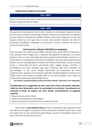 Vejamos dois exemplos de enunciados:
(TCU - 2007)
Discorra de forma breve sobre as origens do Estado Federal e aponte suas características
básicas, explicando cada uma delas.
(ABIN - 2010)
Na agenda do novo governo, devem estar incluídas as necessidades urgentes do país,
entre as quais se destacam Estado ágil e eficiente, infraestrutura adequada e, em especial,
acesso universal à educação de qualidade. O Brasil, mesmo com o progresso recente, não
poderá ambicionar uma vaga entre as nações desenvolvidas enquanto não oferecer
educação de qualidade à população e não promover avanços constantes em todas as
áreas do conhecimento.
Valor Econômico, Editorial, 4/10/2010 (com adaptações).
Nas discussões da reunião anual da SBPC, realizada, neste ano de 2010, em Natal-RN, o
foco principal esteve dirigido para a conquista da qualidade de educação nas escolas
públicas. Entre as várias dimensões do processo educacional analisadas, destacou-se a
necessidade de investimento na formação do professor, que deve estar preparado para
educar o jovem contemporâneo no contexto da era do conhecimento, em que a relação
social é influenciada, de forma permanente, pelos rápidos avanços científicos e
tecnológicos. Essa nova realidade exige que o professor atue como facilitador da
aprendizagem, e não, como simples instrumento de transmissão de novos
conhecimentos. Segundo James Heckman, ganhador do Prêmio Nobel de Economia em
2000, colocar mais crianças na escola, como se tem feito no Brasil, é bom. Cuidar da
melhoria da qualidade de ensino é ainda melhor.
Isaac Roitman. Os grandes desafios da educação brasileira. Internet: www.unb.br (com adaptações).
Considerando que os fragmentos de texto acima têm caráter unicamente motivador,
redija um texto dissertativo acerca da necessidade de se priorizar o investimento em
educação no Brasil. Ao elaborar seu texto, aborde, necessariamente, os seguintes
aspectos:
- Situação da educação no Brasil;
- Melhoria da qualidade do ensino público;
- Papel da educação no desenvolvimento econômico do país.
Observando as duas questões acima, percebe-se nitidamente que a segunda é muito
mais aberta e dá margem à exposição de ideias pessoais do candidato. Nesse caso, o estilo
de resposta deve ser uma dissertação argumentativa, que tem como objetivo convencer o
leitor sobre determinado ponto de vista.
 