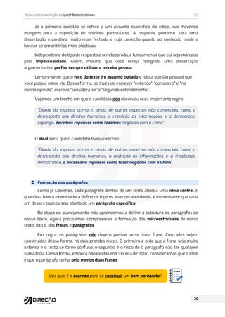 Já a primeira questão se refere a um assunto específico do edital, não havendo
margem para a exposição de opiniões particulares. A resposta, portanto, será uma
dissertação expositiva, muito mais fechada e cuja correção quanto ao conteúdo tende a
basear-se em critérios mais objetivos.
Independente do tipo de resposta a ser elaborada, é fundamental que ela seja marcada
pela impessoalidade. Assim, mesmo que você esteja redigindo uma dissertação
argumentativa, prefira sempre utilizar a terceira pessoa.
Lembre-se de que o foco do texto é o assunto tratado e não a opinião pessoal que
você possui sobre ele. Dessa forma, ao invés de escrever “entendo”, “considero” e “na
minha opinião”, escreva “considera-se” e “segundo entendimento”.
Vejamos um trecho em que o candidato não observou essa importante regra:
“Diante do exposto acima e, ainda, de outros aspectos não comerciais, como o
desrespeito aos direitos humanos, a restrição às informações e a democracia
capenga, devemos repensar como fazemos negócios com a China”.
O ideal seria que o candidato tivesse escrito:
“Diante do exposto acima e, ainda, de outros aspectos não comerciais, como o
desrespeito aos direitos humanos, a restrição às informações e a fragilidade
democrática, é necessário repensar como fazer negócios com a China”.
 Formação dos parágrafos
Como já sabemos, cada parágrafo dentro de um texto aborda uma ideia central e,
quando a banca examinadora define os tópicos a serem abordados, é interessante que cada
um desses tópicos seja objeto de um parágrafo específico.
Na etapa do planejamento, nós aprendemos a definir a estrutura de parágrafos de
nosso texto. Agora precisamos compreender a formação das microestruturas de nosso
texto, isto é, das frases e parágrafos.
Em regra, os parágrafos não devem possuir uma única frase. Caso eles sejam
construídos dessa forma, há dois grandes riscos. O primeiro é o de que a frase seja muito
extensa e o texto se torne confuso; o segundo é o risco de o parágrafo não ter qualquer
substância. Dessa forma, embora não exista uma “receita de bolo”, consideramos que o ideal
é que o parágrafo tenha pelo menos duas frases.
Mas qual é o segredo para se construir um bom parágrafo?
 