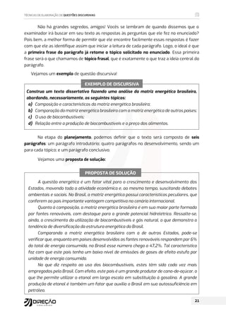 Não há grandes segredos, amigos! Vocês se lembram de quando dissemos que o
examinador irá buscar em seu texto as respostas às perguntas que ele fez no enunciado?
Pois bem, a melhor forma de permitir que ele encontre facilmente essas respostas é fazer
com que ele as identifique assim que iniciar a leitura de cada parágrafo. Logo, o ideal é que
a primeira frase do parágrafo já retome o tópico solicitado no enunciado. Essa primeira
frase será o que chamamos de tópico frasal, que é exatamente o que traz a ideia central do
parágrafo.
Vejamos um exemplo de questão discursiva!
Construa um texto dissertativo fazendo uma análise da matriz energética brasileira,
abordando, necessariamente, os seguintes tópicos:
a) Composição e características da matriz energética brasileira;
b) Comparação da matriz energética brasileira com a matriz energética de outros países;
c) O uso de biocombustíveis;
d) Relação entre a produção de biocombustíveis e o preço dos alimentos.
Na etapa do planejamento, podemos definir que o texto será composto de seis
parágrafos: um parágrafo introdutório; quatro parágrafos no desenvolvimento, sendo um
para cada tópico; e um parágrafo conclusivo.
Vejamos uma proposta de solução:
A questão energética é um fator vital para o crescimento e desenvolvimento dos
Estados, movendo toda a atividade econômica e, ao mesmo tempo, suscitando debates
ambientais e sociais. No Brasil, a matriz energética possui características peculiares, que
conferem ao país importante vantagem competitiva no cenário internacional.
Quanto à composição, a matriz energética brasileira é em sua maior parte formada
por fontes renováveis, com destaque para o grande potencial hidrelétrico. Ressalte-se,
ainda, o crescimento da utilização de biocombustíveis e gás natural, o que demonstra a
tendência de diversificação da estrutura energética do Brasil.
Comparando a matriz energética brasileira com a de outros Estados, pode-se
verificar que, enquanto em países desenvolvidos as fontes renováveis respondem por 6%
do total de energia consumida, no Brasil esse número chega a 47,2%. Tal característica
faz com que este país tenha um baixo nível de emissões de gases de efeito estufa por
unidade de energia consumida.
No que diz respeito ao uso dos biocombustíveis, estes têm sido cada vez mais
empregados pelo Brasil. Com efeito, este país é um grande produtor de cana-de-açúcar, o
que lhe permite utilizar o etanol em larga escala em substituição à gasolina. A grande
produção de etanol é também um fator que auxilia o Brasil em sua autossuficiência em
petróleo.
EXEMPLO DE DISCURSIVA
PROPOSTA DE SOLUÇÃO
 