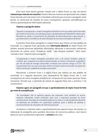 Essa nova frase deverá guardar relação com o tópico frasal, ou seja, ela deverá
retomá-lo por meio de um conectivo. Existem diversas maneiras de aprofundarmos o tópico
frasal. Quando você não estiver com criatividade suficiente para escrever o parágrafo, tente
pensar na construção de relações de causa, consequência, oposição, exemplificação ou
mesmo apresentação de informações adicionais.
Vejamos o parágrafo abaixo:
“Quanto à composição, a matriz energética brasileira é em sua maior parte formada
por fontes renováveis, com destaque para o grande potencial hidrelétrico deste país.
Ressalte-se, ainda, o crescimento da utilização de biocombustíveis e gás natural, o
que demonstra a tendência de diversificação da estrutura energética do Brasil”.
A primeira frase desse parágrafo é o tópico frasal, que retoma um dos pedidos do
enunciado. Já a segunda frase apresenta uma informação adicional ao tópico frasal. Um
detalhe: quando queremos apresentar informações adicionais, é interessante utilizarmos
elementos de coesão como “ressalte-se, ainda”, “vale destacar também”, “além disso”,
“somado a isso”. Vejamos outro parágrafo:
“Comparando a matriz energética brasileira com a de outros Estados, pode-se
verificar que, enquanto em países desenvolvidos as fontes renováveis respondem
por 6% do total de energia consumida, no Brasil esse número chega a 47,2%. Tal
característica faz com que este país tenha um baixo nível de emissões de gases de
efeito estufa por unidade de energia consumida”.
Novamente, a primeira frase é o tópico frasal, que retoma um dos pedidos do
enunciado. Já a segunda apresenta uma consequência do tópico frasal, isto é, uma
consequência da matriz energética brasileira ser composta em sua maior parte por fontes
renováveis. Perceba que o elemento de coesão da segunda frase com a primeira é “tal
característica”.
Vejamos agora um parágrafo em que o aprofundamento do tópico frasal foi feito
por meio da exemplificação:
“As imunidades não se aplicam apenas aos impostos, mas também às outras
espécies tributárias, sendo suficiente, para isso, a expressa previsão no texto
constitucional. Exemplo de imunidade aplicável a taxas é a não incidência tributária
na obtenção de certidões em repartições públicas, para a defesa de direitos e
esclarecimentos de situações de interesse pessoal”.
Já falamos o suficiente sobre o aprofundamento dos tópicos frasais. No entanto, na
elaboração de parágrafos para questões discursivas de concursos públicos, você deverá
observar outra característica importante: a simetria entre eles.
 