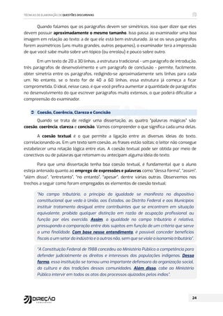 Quando falamos que os parágrafos devem ser simétricos, isso quer dizer que eles
devem possuir aproximadamente o mesmo tamanho. Isso passa ao examinador uma boa
imagem em relação ao texto: a de que ele está bem estruturado. Já se os seus parágrafos
forem assimétricos (uns muito grandes, outros pequenos), o examinador terá a impressão
de que você sabe muito sobre um tópico (ou enrolou) e pouco sobre outro.
Em um texto de 20 a 30 linhas, a estrutura tradicional - um parágrafo de introdução,
três parágrafos de desenvolvimento e um parágrafo de conclusão - permite, facilmente,
obter simetria entre os parágrafos, redigindo-se aproximadamente seis linhas para cada
um. No entanto, se o texto for de 40 a 60 linhas, essa estrutura já começa a ficar
comprometida. O ideal, nesse caso, é que você prefira aumentar a quantidade de parágrafos
no desenvolvimento do que escrever parágrafos muito extensos, o que poderá dificultar a
compreensão do examinador.
 Coesão, Coerência, Clareza e Concisão
Quando se trata de redigir uma dissertação, as quatro “palavras mágicas” são:
coesão, coerência, clareza e concisão. Vamos compreender o que significa cada uma delas.
A coesão textual é o que permite a ligação entre as diversas ideias do texto,
correlacionando-as. Em um texto sem coesão, as frases estão soltas; o leitor não consegue
estabelecer uma relação lógica entre elas. A coesão textual pode ser obtida por meio de
conectivos ou de palavras que retomam ou antecipam alguma ideia do texto.
Para que uma dissertação tenha boa coesão textual, é fundamental que o aluno
esteja antenado quanto ao emprego de expressões e palavras como “dessa forma”, “assim”,
“além disso”, “entretanto”, “no entanto”, “apesar”, dentre várias outras. Observemos nos
trechos a seguir como foram empregados os elementos de coesão textual:
“No campo tributário, o princípio da igualdade se manifesta no dispositivo
constitucional que veda à União, aos Estados, ao Distrito Federal e aos Municípios
instituir tratamento desigual entre contribuintes que se encontrem em situação
equivalente, proibida qualquer distinção em razão de ocupação profissional ou
função por eles exercida. Assim, a igualdade no campo tributário é relativa,
pressupondo a comparação entre dois sujeitos em função de um critério que serve
a uma finalidade. Com base nesse entendimento, é possível conceder benefícios
fiscais a um setor da indústria e a outros não, sem que se viole a isonomia tributária”.
“A Constituição Federal de 1988 concedeu ao Ministério Público a competência para
defender judicialmente os direitos e interesses das populações indígenas. Dessa
forma, essa instituição se tornou uma importante defensora da organização social,
da cultura e das tradições dessas comunidades. Além disso, cabe ao Ministério
Público intervir em todos os atos dos processos ajuizados pelos índios”.
 