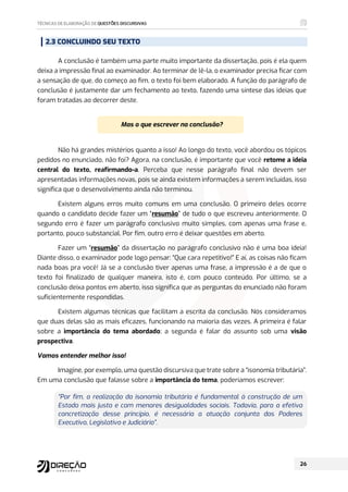 2.3 CONCLUINDO SEU TEXTO
A conclusão é também uma parte muito importante da dissertação, pois é ela quem
deixa a impressão final ao examinador. Ao terminar de lê-la, o examinador precisa ficar com
a sensação de que, do começo ao fim, o texto foi bem elaborado. A função do parágrafo de
conclusão é justamente dar um fechamento ao texto, fazendo uma síntese das ideias que
foram tratadas ao decorrer deste.
Mas o que escrever na conclusão?
Não há grandes mistérios quanto a isso! Ao longo do texto, você abordou os tópicos
pedidos no enunciado, não foi? Agora, na conclusão, é importante que você retome a ideia
central do texto, reafirmando-a. Perceba que nesse parágrafo final não devem ser
apresentadas informações novas, pois se ainda existem informações a serem incluídas, isso
significa que o desenvolvimento ainda não terminou.
Existem alguns erros muito comuns em uma conclusão. O primeiro deles ocorre
quando o candidato decide fazer um “resumão” de tudo o que escreveu anteriormente. O
segundo erro é fazer um parágrafo conclusivo muito simples, com apenas uma frase e,
portanto, pouco substancial. Por fim, outro erro é deixar questões em aberto.
Fazer um “resumão” da dissertação no parágrafo conclusivo não é uma boa ideia!
Diante disso, o examinador pode logo pensar: “Que cara repetitivo!” E aí, as coisas não ficam
nada boas pra você! Já se a conclusão tiver apenas uma frase, a impressão é a de que o
texto foi finalizado de qualquer maneira, isto é, com pouco conteúdo. Por último, se a
conclusão deixa pontos em aberto, isso significa que as perguntas do enunciado não foram
suficientemente respondidas.
Existem algumas técnicas que facilitam a escrita da conclusão. Nós consideramos
que duas delas são as mais eficazes, funcionando na maioria das vezes. A primeira é falar
sobre a importância do tema abordado; a segunda é falar do assunto sob uma visão
prospectiva.
Vamos entender melhor isso!
Imagine, por exemplo, uma questão discursiva que trate sobre a “isonomia tributária”.
Em uma conclusão que falasse sobre a importância do tema, poderíamos escrever:
“Por fim, a realização da isonomia tributária é fundamental à construção de um
Estado mais justo e com menores desigualdades sociais. Todavia, para a efetiva
concretização desse princípio, é necessária a atuação conjunta dos Poderes
Executivo, Legislativo e Judiciário”.
 