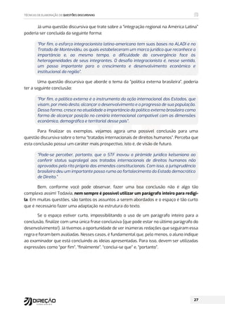 Já uma questão discursiva que trate sobre a “integração regional na América Latina”
poderia ser concluída da seguinte forma:
“Por fim, o esforço integracionista latino-americano tem suas bases na ALADI e no
Tratado de Montevidéu, os quais estabeleceram um marco jurídico que reconhece a
importância e, ao mesmo tempo, a dificuldade da convergência face às
heterogeneidades de seus integrantes. O desafio integracionista é, nesse sentido,
um passo importante para o crescimento e desenvolvimento econômico e
institucional da região”.
Uma questão discursiva que aborde o tema da “política externa brasileira”, poderia
ter a seguinte conclusão:
“Por fim, a política externa é o instrumento da ação internacional dos Estados, que
visam, por meio desta, alcançar o desenvolvimento e o progresso de sua população.
Dessa forma, cresce na atualidade a importância da política externa brasileira como
forma de alcançar posição no cenário internacional compatível com as dimensões
econômica, demográfica e territorial desse país”.
Para finalizar os exemplos, vejamos agora uma possível conclusão para uma
questão discursiva sobre o tema “tratados internacionais de direitos humanos”. Perceba que
esta conclusão possui um caráter mais prospectivo, isto é, de visão de futuro.
“Pode-se perceber, portanto, que o STF inovou a pirâmide jurídica kelseniana ao
conferir status supralegal aos tratados internacionais de direitos humanos não
aprovados pelo rito próprio das emendas constitucionais. Com isso, a jurisprudência
brasileira deu um importante passo rumo ao fortalecimento do Estado democrático
de Direito.”
Bem, conforme você pode observar, fazer uma boa conclusão não é algo tão
complexo assim! Todavia, nem sempre é possível utilizar um parágrafo inteiro para redigi-
la. Em muitas questões, são tantos os assuntos a serem abordados e o espaço é tão curto
que é necessário fazer uma adaptação na estrutura do texto.
Se o espaço estiver curto, impossibilitando o uso de um parágrafo inteiro para a
conclusão, finalize com uma única frase conclusiva (que pode estar no último parágrafo do
desenvolvimento!). Já tivemos a oportunidade de ver inúmeras redações que seguiram essa
regra e foram bem avaliadas. Nesses casos, é fundamental que, pelo menos, o aluno indique
ao examinador que está concluindo as ideias apresentadas. Para isso, devem ser utilizadas
expressões como “por fim”, “finalmente”, “conclui-se que” e, “portanto”.
 