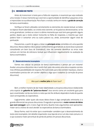 3. REVISÃO DO TEXTO
Antes de transcrever o texto para a folha de respostas, é essencial que seja realizada
uma revisão. É nesse momento que você terá a oportunidade de identificar pequenos erros
e imprecisões na sua dissertação. Para fazer a revisão, tenha em mente a grade de correção
da banca examinadora.
Verifique se foram utilizados corretamente os elementos de coesão textual, se todos
os tópicos foram abordados, se o texto está coerente, se há palavras desnecessárias, se há
erros gramaticais. Lembre-se: esse é o último momento que você tem para garantir alguns
pontos; depois que o texto estiver transcrito na folha de respostas, o máximo que você
poderá fazer é consertar uma ou outra palavra ou, ainda, acrescentar algum sinal de
pontuação.
Passaremos, a partir de agora, a listar os principais erros cometidos em uma questão
discursiva. Nosso objetivo não é passar conhecimentos gramaticais ao aluno (isso é possível
consultando um bom livro de Gramática!), mas tão somente identificar os erros mais
comuns em termos de estrutura textual que influenciam negativamente na avaliação da
banca examinadora.
 Desenvolvimento incompleto
Vamos nos colocar na posição da banca examinadora e pensar por um instante!
Avaliar uma prova discursiva não é tarefa fácil, pois não existe uma única resposta correta,
mas infinitas possibilidades de resposta. Por outro lado, para não cometer injustiças, a banca
examinadora precisa dar um caráter objetivo a algo que é subjetivo (a correção da prova
discursiva).
Mas qual o melhor jeito de fazer isso?
Bem, a melhor maneira de dar maior objetividade a uma prova discursiva é elaborando
uma espécie de gabarito de “palavras-chaves”. Isso servirá como um excelente guia para
que o examinador corrija seu texto e a nota que ele lhe atribuirá dependerá muito do quanto
você correspondeu às expectativas.
Logicamente, saber quais são essas ideias-chave é algo complicado; entretanto, é o
grande diferencial nas provas discursivas. O segredo é apresentar o maior número de ideias
que você conseguir, sem, é claro, fugir do tema. Quanto mais argumentos você apresentar,
maior será a chance de você atender às expectativas da banca examinadora.
Dessa forma, você irá evitar que o examinador considere que o desenvolvimento do
texto está incompleto. Um detalhe importante: esse tipo de erro é um dos mais comuns e é
o que ocasiona maior percentual de perda de pontos em provas discursivas.
 