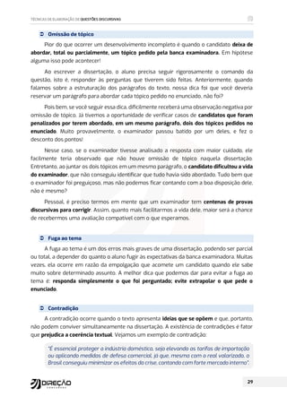  Omissão de tópico
Pior do que ocorrer um desenvolvimento incompleto é quando o candidato deixa de
abordar, total ou parcialmente, um tópico pedido pela banca examinadora. Em hipótese
alguma isso pode acontecer!
Ao escrever a dissertação, o aluno precisa seguir rigorosamente o comando da
questão, isto é, responder às perguntas que tiverem sido feitas. Anteriormente, quando
falamos sobre a estruturação dos parágrafos do texto, nossa dica foi que você deveria
reservar um parágrafo para abordar cada tópico pedido no enunciado, não foi?
Pois bem, se você seguir essa dica, dificilmente receberá uma observação negativa por
omissão de tópico. Já tivemos a oportunidade de verificar casos de candidatos que foram
penalizados por terem abordado, em um mesmo parágrafo, dois dos tópicos pedidos no
enunciado. Muito provavelmente, o examinador passou batido por um deles, e fez o
desconto dos pontos!
Nesse caso, se o examinador tivesse analisado a resposta com maior cuidado, ele
facilmente teria observado que não houve omissão de tópico naquela dissertação.
Entretanto, ao juntar os dois tópicos em um mesmo parágrafo, o candidato dificultou a vida
do examinador, que não conseguiu identificar que tudo havia sido abordado. Tudo bem que
o examinador foi preguiçoso, mas não podemos ficar contando com a boa disposição dele,
não é mesmo?
Pessoal, é preciso termos em mente que um examinador tem centenas de provas
discursivas para corrigir. Assim, quanto mais facilitarmos a vida dele, maior será a chance
de recebermos uma avaliação compatível com o que esperamos.
 Fuga ao tema
A fuga ao tema é um dos erros mais graves de uma dissertação, podendo ser parcial
ou total, a depender do quanto o aluno fugir às expectativas da banca examinadora. Muitas
vezes, ela ocorre em razão da empolgação que acomete um candidato quando ele sabe
muito sobre determinado assunto. A melhor dica que podemos dar para evitar a fuga ao
tema é: responda simplesmente o que foi perguntado; evite extrapolar o que pede o
enunciado.
 Contradição
A contradição ocorre quando o texto apresenta ideias que se opõem e que, portanto,
não podem conviver simultaneamente na dissertação. A existência de contradições é fator
que prejudica a coerência textual. Vejamos um exemplo de contradição:
“É essencial proteger a indústria doméstica, seja elevando as tarifas de importação
ou aplicando medidas de defesa comercial, já que, mesmo com o real valorizado, o
Brasil conseguiu minimizar os efeitos da crise, contando com forte mercado interno”.
 