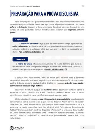 PREPARAÇÃOPARAAPROVADISCURSIVA
Não é da noite para o dia que o concursando estará apto a resolver com eficiência uma
prova discursiva. A habilidade da escrita é algo que se adquire gradualmente e com muito
esforço e dedicação. Ninguém se torna um mestre da arte de escrever depois de ler um
livro ou um curso que trata de técnicas de redação. Pode acreditar. Esse é apenas o primeiro
passo!
O concursando, naturalmente, deve ler muito para absorver todo o conteúdo
necessário à aprovação. Mas nossa sugestão é que, pelo menos durante 30 minutos diários,
você se dedique a ler com o objetivo de, além de absorver conteúdo, entender como o autor
estrutura suas frases ao longo do texto.
Nesse tipo de leitura, busque ser bastante crítico, observando detalhes como a
estrutura do texto, tamanho das frases, coesão e coerência textual. Mais à frente
aprenderemos, na prática, como identificar esses pontos em um texto.
A leitura também irá ajudar no aperfeiçoamento do seu vocabulário, o qual necessita
ser compatível com o assunto sobre o qual você irá discorrer. Assim, se você irá realizar
uma prova de Direito Administrativo, por exemplo, precisa estar acostumado a ler e a
empregar na escrita expressões como “ato administrativo”, “princípios da Administração
Pública”, “discricionariedade”, “contrato de gestão” e “licitações”. Já se a prova discursiva for
de Direito Constitucional, expressões como “controle de constitucionalidade”, “cláusulas
pétreas”, “doutrina majoritária” e “entendimento jurisprudencial” devem fluir com
naturalidade.
A habilidade da escrita é algo que se desenvolve com o tempo e por meio de
muito treinamento. Vocês se lembram de que, quando estávamos escrevendo nossas
primeiras redações, a professora dizia que para escrever bem era necessário ler
muito? Pois é, ela tinha toda razão! ៧
‫ڼ‬
O hábito da leitura influencia decisivamente na escrita. Somente por meio da
leitura habitual é que uma pessoa consegue escrever com naturalidade. Por isso, a
primeira dica que nós temos é que você adquira o hábito de ler. ጳ
‫ڼ‬
 
