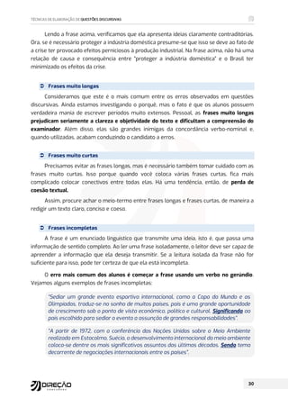 Lendo a frase acima, verificamos que ela apresenta ideias claramente contraditórias.
Ora, se é necessário proteger a indústria doméstica presume-se que isso se deve ao fato de
a crise ter provocado efeitos perniciosos à produção industrial. Na frase acima, não há uma
relação de causa e consequência entre “proteger a indústria doméstica” e o Brasil ter
minimizado os efeitos da crise.
 Frases muito longas
Consideramos que este é o mais comum entre os erros observados em questões
discursivas. Ainda estamos investigando o porquê, mas o fato é que os alunos possuem
verdadeira mania de escrever períodos muito extensos. Pessoal, as frases muito longas
prejudicam seriamente a clareza e objetividade do texto e dificultam a compreensão do
examinador. Além disso, elas são grandes inimigas da concordância verbo-nominal e,
quando utilizadas, acabam conduzindo o candidato a erros.
 Frases muito curtas
Precisamos evitar as frases longas, mas é necessário também tomar cuidado com as
frases muito curtas. Isso porque quando você coloca várias frases curtas, fica mais
complicado colocar conectivos entre todas elas. Há uma tendência, então, de perda de
coesão textual.
Assim, procure achar o meio-termo entre frases longas e frases curtas, de maneira a
redigir um texto claro, conciso e coeso.
 Frases incompletas
A frase é um enunciado linguístico que transmite uma ideia, isto é, que passa uma
informação de sentido completo. Ao ler uma frase isoladamente, o leitor deve ser capaz de
apreender a informação que ela deseja transmitir. Se a leitura isolada da frase não for
suficiente para isso, pode ter certeza de que ela está incompleta.
O erro mais comum dos alunos é começar a frase usando um verbo no gerúndio.
Vejamos alguns exemplos de frases incompletas:
“Sediar um grande evento esportivo internacional, como a Copa do Mundo e as
Olimpíadas, traduz-se no sonho de muitos países, pois é uma grande oportunidade
de crescimento sob o ponto de vista econômico, político e cultural. Significando ao
país escolhido para sediar o evento a assunção de grandes responsabilidades”.
“A partir de 1972, com a conferência das Nações Unidas sobre o Meio Ambiente
realizada em Estocolmo, Suécia, o desenvolvimento internacional do meio ambiente
coloca-se dentre os mais significativos assuntos das últimas décadas. Sendo tema
decorrente de negociações internacionais entre os países”.
 