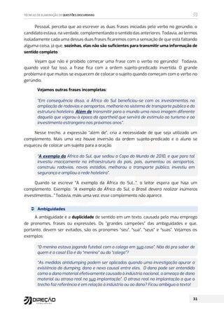 Pessoal, perceba que ao escrever as duas frases iniciadas pelo verbo no gerúndio, o
candidato estava, na verdade, complementando o sentido das anteriores. Todavia, ao lermos
isoladamente cada uma dessas duas frases ficaremos com a sensação de que está faltando
alguma coisa, já que, sozinhas, elas não são suficientes para transmitir uma informação de
sentido completo.
Vejam que não é proibido começar uma frase com o verbo no gerúndio! Todavia,
quando você faz isso, a frase fica com a ordem sujeito-predicado invertida. O grande
problema é que muitos se esquecem de colocar o sujeito quando começam com o verbo no
gerúndio.
Vejamos outras frases incompletas:
“Em consequência disso, a África do Sul beneficiou-se com os investimentos na
ampliação de rodovias e aeroportos, melhoria no sistema de transporte público e da
estrutura hoteleira. Além de transmitir para o mundo uma nova imagem diferente
daquela que vigorou à época do apartheid que servirá de estímulo ao turismo e ao
investimento estrangeiro nos próximos anos”.
Nesse trecho, a expressão “além de”, cria a necessidade de que seja utilizado um
complemento. Mais uma vez houve inversão da ordem sujeito-predicado e o aluno se
esqueceu de colocar um sujeito para a oração.
“A exemplo da África do Sul, que sediou a Copa do Mundo de 2010, e que para tal
investiu maciçamente na infraestrutura do país, pois, aumentou os aeroportos,
construiu rodovias, novos estádios, melhorou o transporte público, investiu em
segurança e ampliou a rede hoteleira”.
Quando se escreve “A exemplo da África do Sul...”, o leitor espera que haja um
complemento. Exemplo: “A exemplo da África do Sul, o Brasil deverá realizar inúmeros
investimentos...” Todavia, mais uma vez, esse complemento não aparece.
 Ambiguidades
A ambiguidade é a duplicidade de sentido em um texto, causada pelo mau emprego
de pronomes, frases ou expressões. Os ”grandes campeões” das ambiguidades e que,
portanto, devem ser evitados, são os pronomes “seu”, “sua”, “seus” e “suas”. Vejamos os
exemplos:
“O menino estava jogando futebol com o colega em sua casa”. Não dá pra saber de
quem é a casa! Ela é do “menino” ou do “colega”?
“As medidas antidumping podem ser aplicadas quando uma investigação apurar a
existência do dumping, dano e nexo causal entre eles. O dano pode ser entendido
como o dano material efetivamente causado à indústria nacional, a ameaça de dano
material ou atraso real na sua implantação”. O atraso real na implantação a que o
trecho faz referência é em relação à indústria ou ao dano? Ficou ambíguo o texto!
 