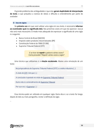 O grande problema das ambiguidades é que elas geram duplicidade de interpretação
do texto, o que prejudica a clareza de ideias e dificulta o entendimento por parte do
avaliador.
 Uso de siglas
Na primeira vez em que você utilizar uma sigla em seu texto, é necessário informar
ao examinador qual é o significado dela. Nas próximas vezes em que ela aparecer, isso já
não será mais necessário. O modo mais adequado de expressar o significado de uma sigla
é o seguinte:
 Banco Central do Brasil (BACEN)
 Imposto sobre produtos industrializados (IPI)
 Constituição Federal de 1988 (CF/88)
 Supremo Tribunal Federal (STF)
E se tiver de repetir a palavra várias vezes?
Como proceder? Repetir várias vezes a sigla?
Uma técnica que utilizamos é a citação escalonada. Abaixo uma simulação de um
texto:
Na jurisprudência do Supremo Tribunal Federal (STF), o crédito tributário (...).
A visão do STF é de que (...).
A conclusão é apoiada na visão do Supremo Tribunal Federal.
Outra não é o entendimento do Supremo Tribunal.
Por sua vez, o Supremo (...).
Essa técnica pode ser utilizada em qualquer sigla. Outra dica é, se o texto for longo,
depois de dois ou mais parágrafos, recitar a definição da sigla.
...
 