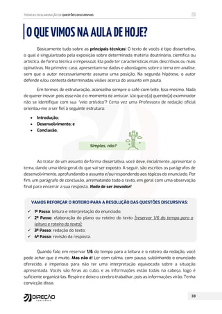 OQUEVIMOSNAAULADEHOJE?
Basicamente tudo sobre as principais técnicas! O texto de vocês é tipo dissertativo,
o qual é singularizado pela exposição sobre determinada matéria doutrinária, científica ou
artística, de forma técnica e impessoal. Ela pode ter características mais descritivas ou mais
opinativas. No primeiro caso, apresentam-se dados e abordagens sobre o tema em análise,
sem que o autor necessariamente assuma uma posição. Na segunda hipótese, o autor
defende e/ou contesta determinadas visões acerca do assunto em pauta.
Em termos de estruturação, aconselho sempre o café-com-leite. Isso mesmo. Nada
de querer inovar, pois esse não é o momento de arriscar. Vai que o(a) querido(a) examinador
não se identifique com sua “veia artística”? Certa vez uma Professora de redação oficial
orientou-me a ser fiel à seguinte estrutura:
 Introdução;
 Desenvolvimento; e
 Conclusão.
Simples, não?
Ao tratar de um assunto de forma dissertativa, você deve, inicialmente, apresentar o
tema, dando uma ideia geral do que vai ser exposto. A seguir, são escritos os parágrafos de
desenvolvimento, aprofundando o assunto e/ou respondendo aos tópicos do enunciado. Por
fim, um parágrafo de conclusão, arrematando todo o texto, em geral com uma observação
final para encerrar a sua resposta. Nada de ser inovador!
VAMOS REFORÇAR O ROTEIRO PARA A RESOLUÇÃO DAS QUESTÕES DISCURSIVAS:
 1º Passo: leitura e interpretação do enunciado;
 2º Passo: elaboração do plano ou roteiro do texto [reservar 1/6 do tempo para a
leitura e roteiro do texto];
 3º Passo: redação do texto;
 4º Passo: revisão da resposta.
Quando falo em reservar 1/6 do tempo para a leitura e o roteiro da redação, você
pode achar que é muito. Mas não é! Ler com calma, com pausa, sublinhando o enunciado
oferecido, é imperioso para não ter uma interpretação equivocada sobre a situação
apresentada. Vocês são feras ao cubo, e as informações estão todas na cabeça, logo é
suficiente organizá-las. Respire e deixe o cérebro trabalhar, pois as informações virão. Tenha
convicção disso.
 